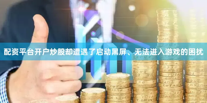 配资平台开户炒股却遭遇了启动黑屏、无法进入游戏的困扰