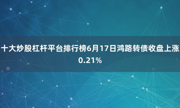 十大炒股杠杆平台排行榜6月17日鸿路转债收盘上涨0.21%