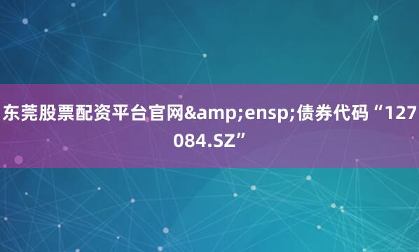 东莞股票配资平台官网&ensp;债券代码“127084.SZ”
