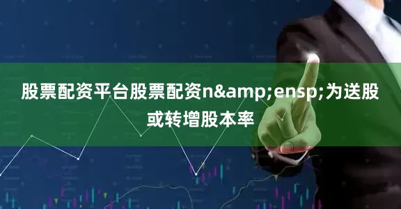 股票配资平台股票配资n&ensp;为送股或转增股本率