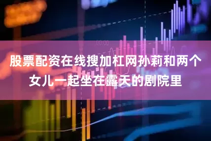 股票配资在线搜加杠网孙莉和两个女儿一起坐在露天的剧院里