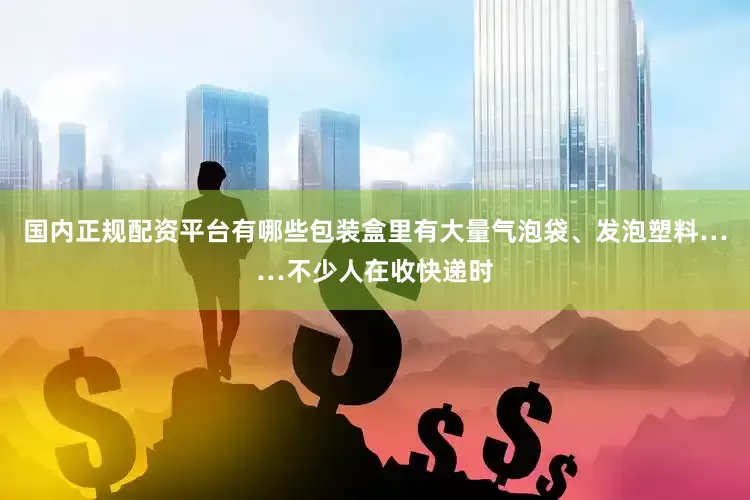 国内正规配资平台有哪些包装盒里有大量气泡袋、发泡塑料……不少人在收快递时