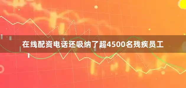 在线配资电话还吸纳了超4500名残疾员工