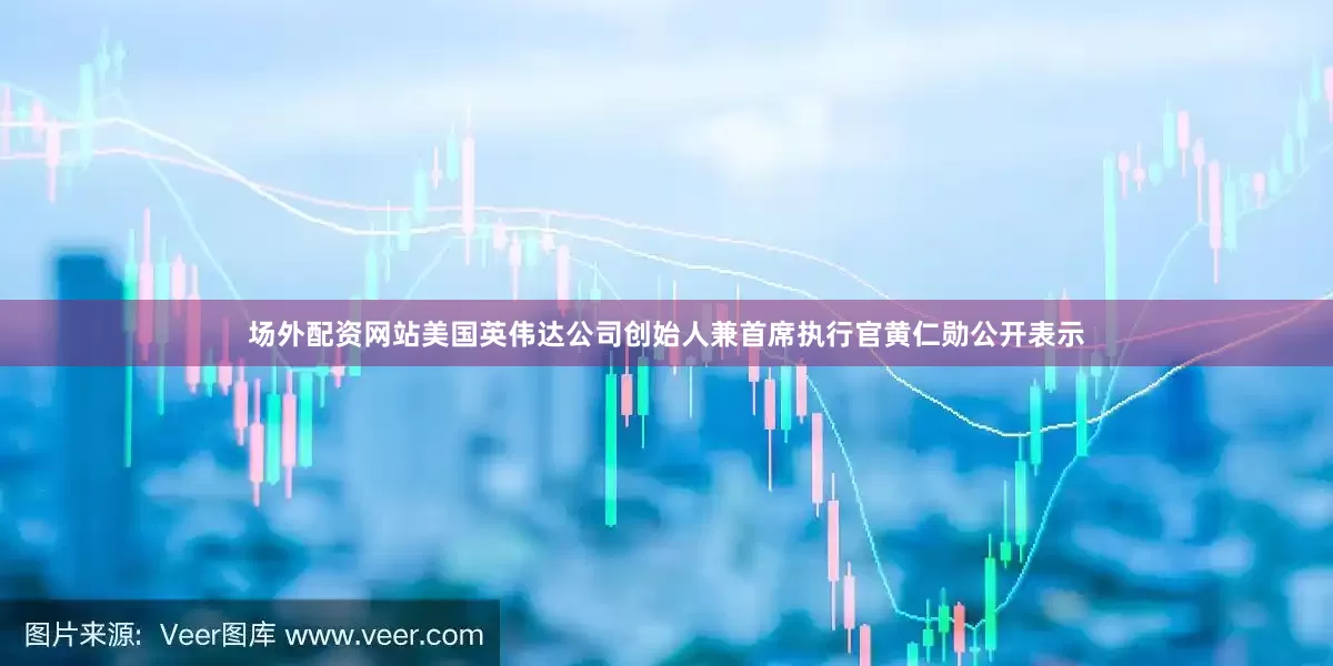 场外配资网站美国英伟达公司创始人兼首席执行官黄仁勋公开表示