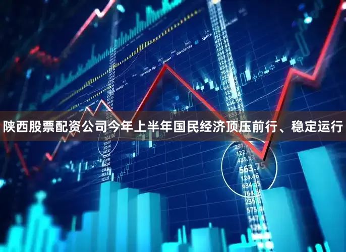 陕西股票配资公司今年上半年国民经济顶压前行、稳定运行