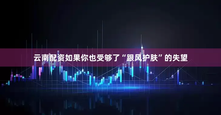 云南配资如果你也受够了“跟风护肤”的失望