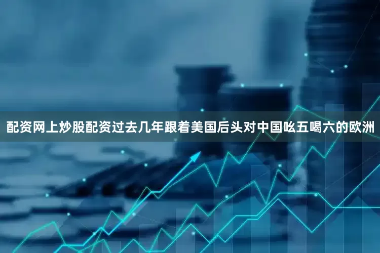 配资网上炒股配资过去几年跟着美国后头对中国吆五喝六的欧洲
