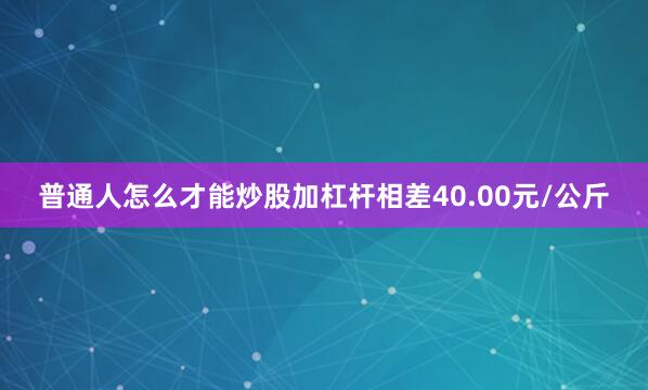 普通人怎么才能炒股加杠杆相差40.00元/公斤