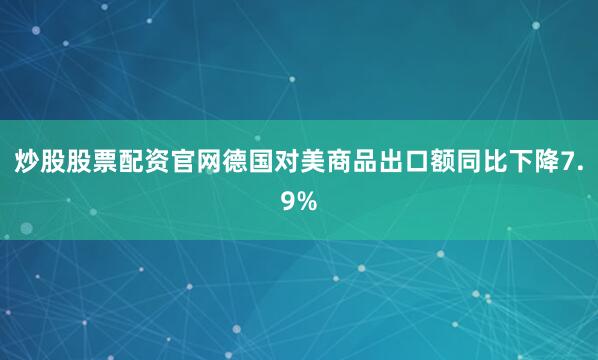 炒股股票配资官网德国对美商品出口额同比下降7.9%