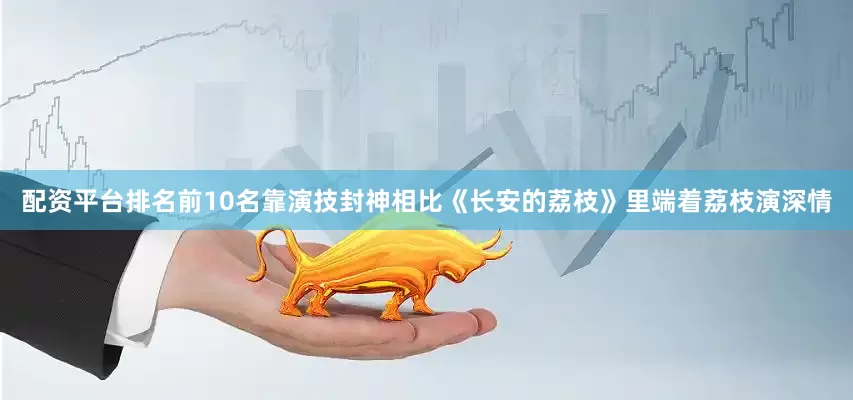 配资平台排名前10名靠演技封神相比《长安的荔枝》里端着荔枝演深情