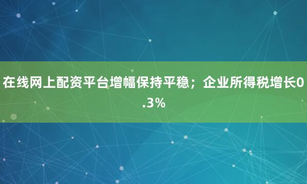 在线网上配资平台增幅保持平稳；企业所得税增长0.3%