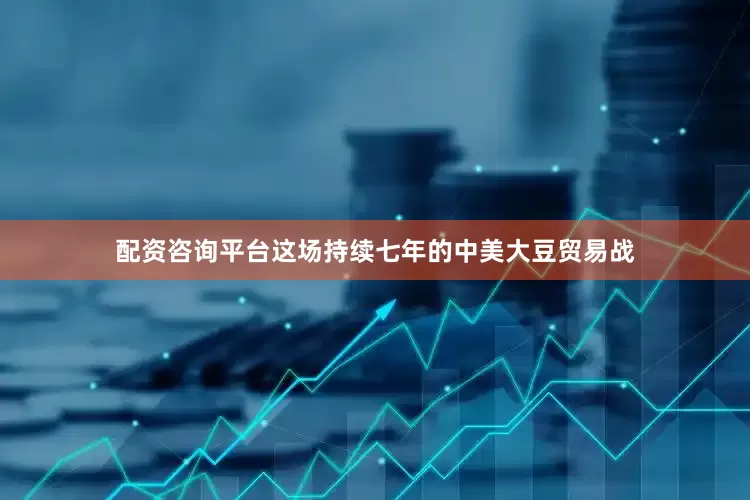 配资咨询平台这场持续七年的中美大豆贸易战