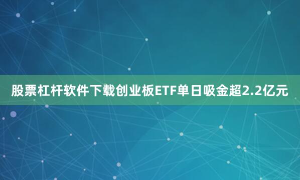 股票杠杆软件下载创业板ETF单日吸金超2.2亿元